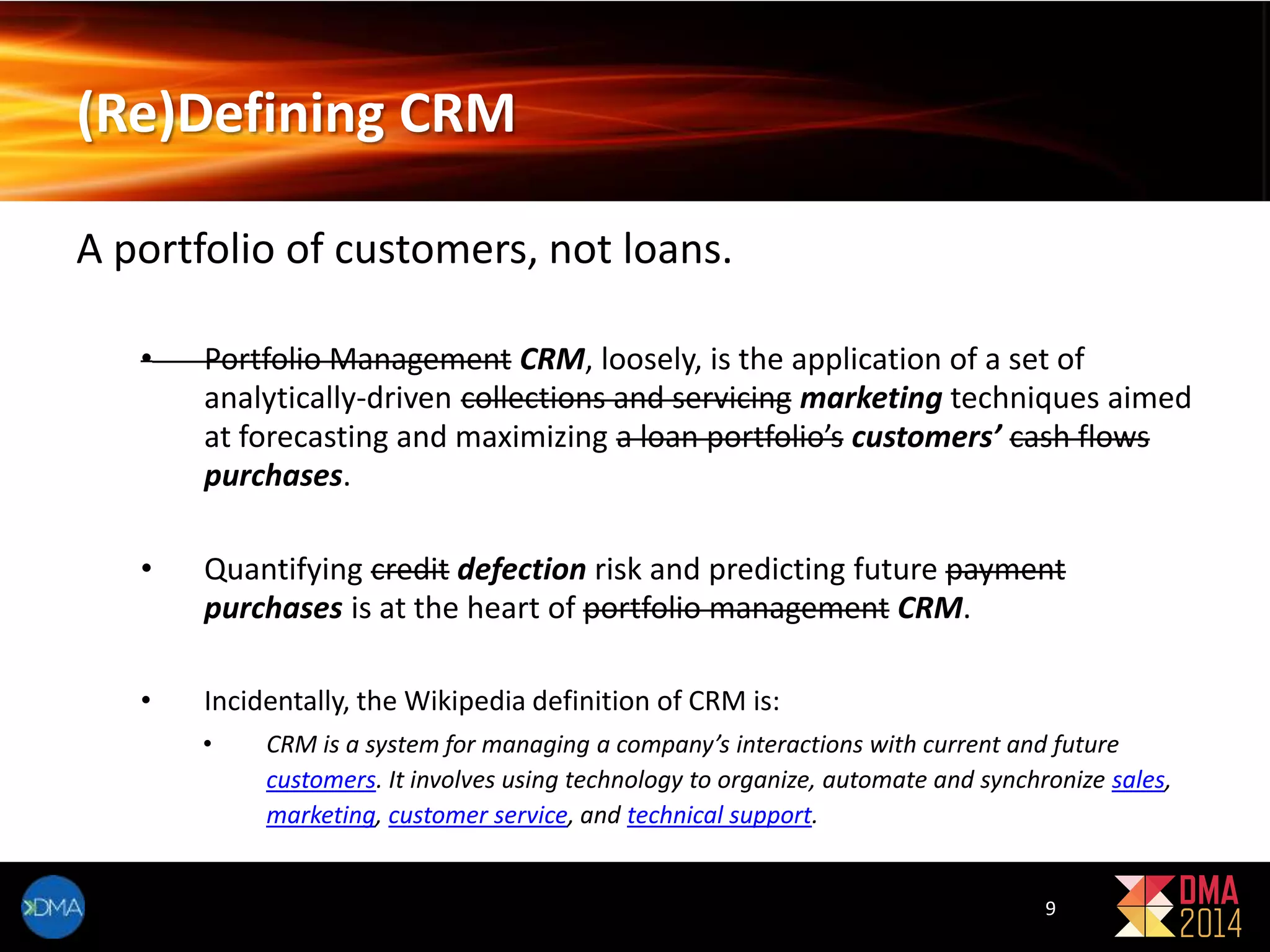 (Re)Defining CRM 
A portfolio of customers, not loans. 
• Portfolio Management CRM, loosely, is the application of a set of 
analytically-driven collections and servicing marketing techniques aimed 
at forecasting and maximizing a loan portfolio’s customers’ cash flows 
purchases. 
• Quantifying credit defection risk and predicting future payment 
purchases is at the heart of portfolio management CRM. 
• Incidentally, the Wikipedia definition of CRM is: 
• CRM is a system for managing a company’s interactions with current and future 
customers. It involves using technology to organize, automate and synchronize sales, 
marketing, customer service, and technical support. 
9 
 
