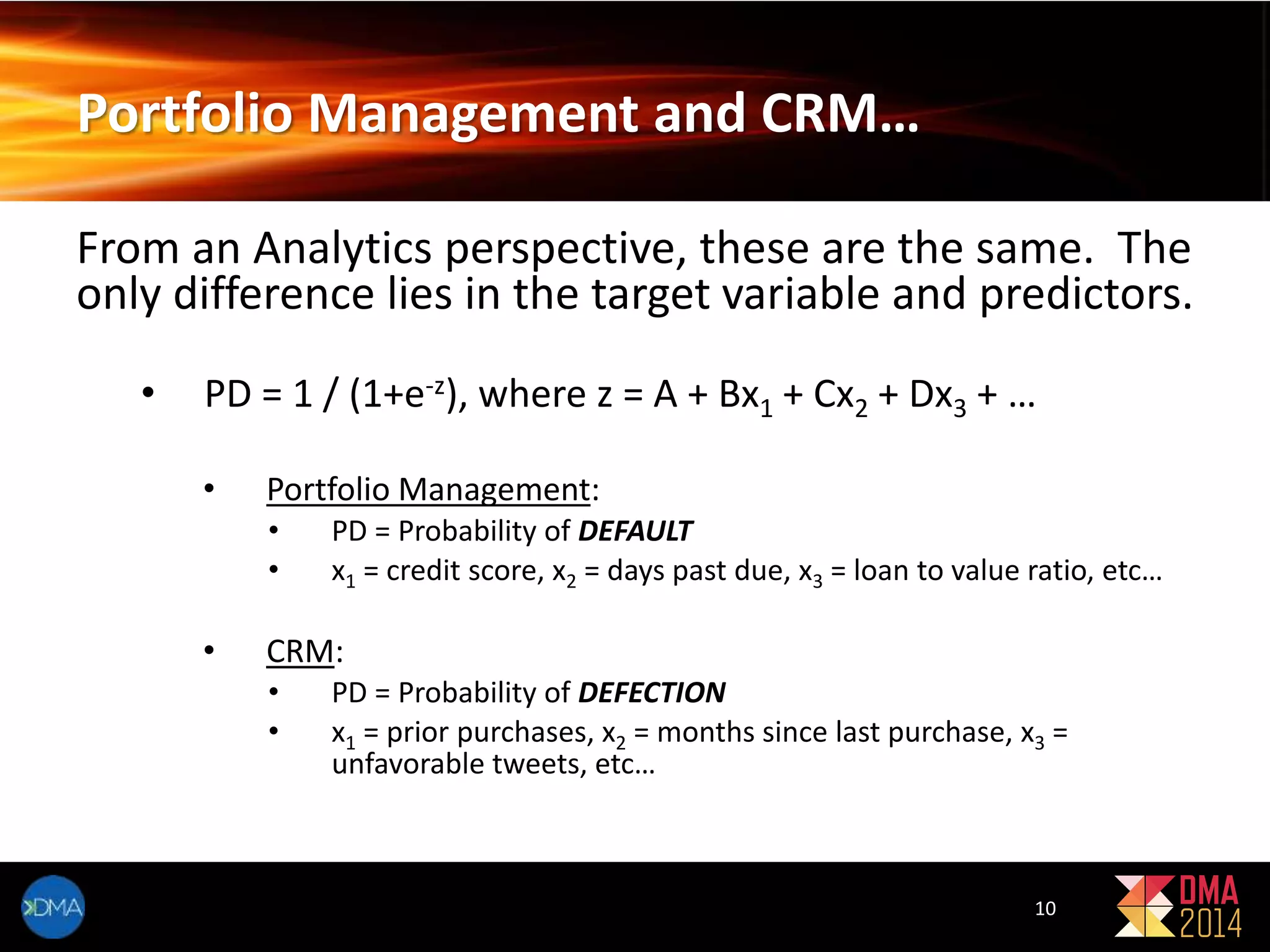 Portfolio Management and CRM… 
From an Analytics perspective, these are the same. The 
only difference lies in the target variable and predictors. 
• PD = 1 / (1+e-z), where z = A + Bx1 + Cx2 + Dx3 + … 
• Portfolio Management: 
• PD = Probability of DEFAULT 
• x1 = credit score, x2 = days past due, x3 = loan to value ratio, etc… 
• CRM: 
• PD = Probability of DEFECTION 
• x1 = prior purchases, x2 = months since last purchase, x3 = 
unfavorable tweets, etc… 
10 
 