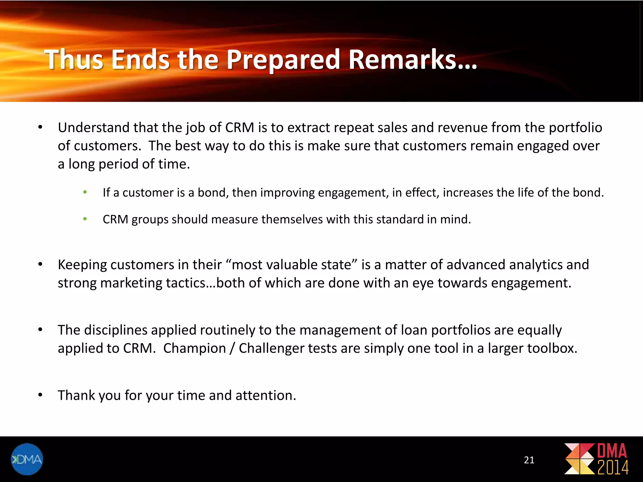 Thus Ends the Prepared Remarks… 
• Understand that the job of CRM is to extract repeat sales and revenue from the portfolio 
of customers. The best way to do this is make sure that customers remain engaged over 
a long period of time. 
• If a customer is a bond, then improving engagement, in effect, increases the life of the bond. 
21 
• CRM groups should measure themselves with this standard in mind. 
• Keeping customers in their “most valuable state” is a matter of advanced analytics and 
strong marketing tactics…both of which are done with an eye towards engagement. 
• The disciplines applied routinely to the management of loan portfolios are equally 
applied to CRM. Champion / Challenger tests are simply one tool in a larger toolbox. 
• Thank you for your time and attention. 
 