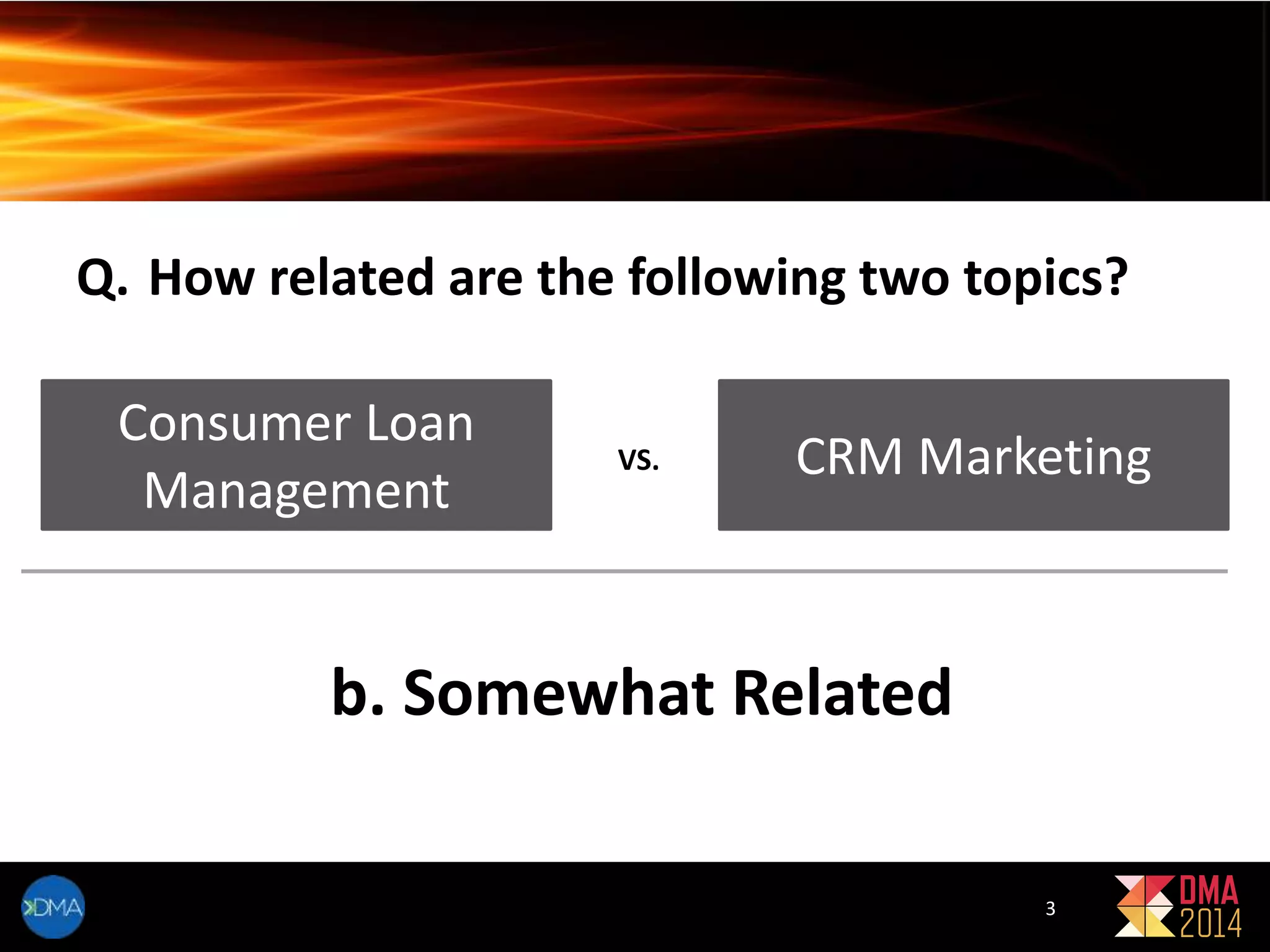 Q. How related are the following two topics? 
Consumer Loan 
Management 
VS. CRM Marketing 
b. Somewhat Related 
3 
 