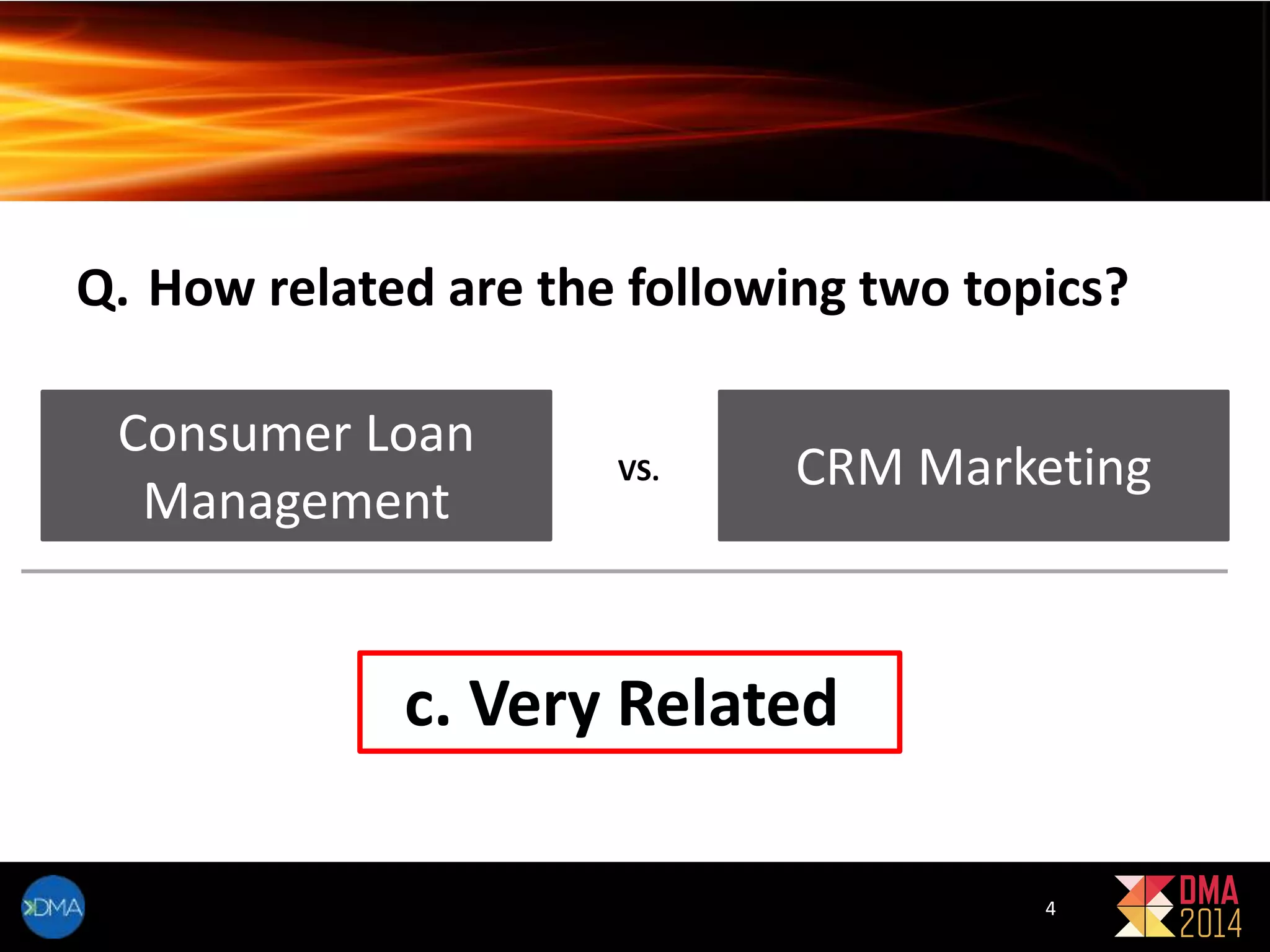 Q. How related are the following two topics? 
Consumer Loan 
Management 
VS. CRM Marketing 
c. Very Related 
4 
 