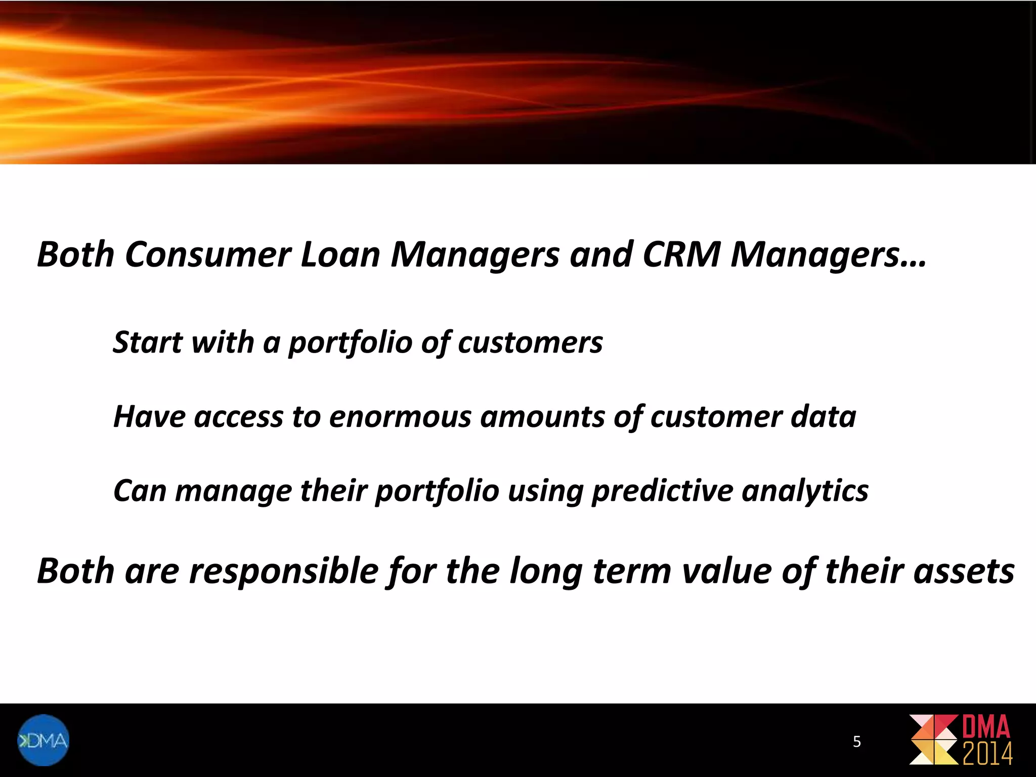 Both Consumer Loan Managers and CRM Managers… 
Start with a portfolio of customers 
Have access to enormous amounts of customer data 
Can manage their portfolio using predictive analytics 
Both are responsible for the long term value of their assets 
5 
 