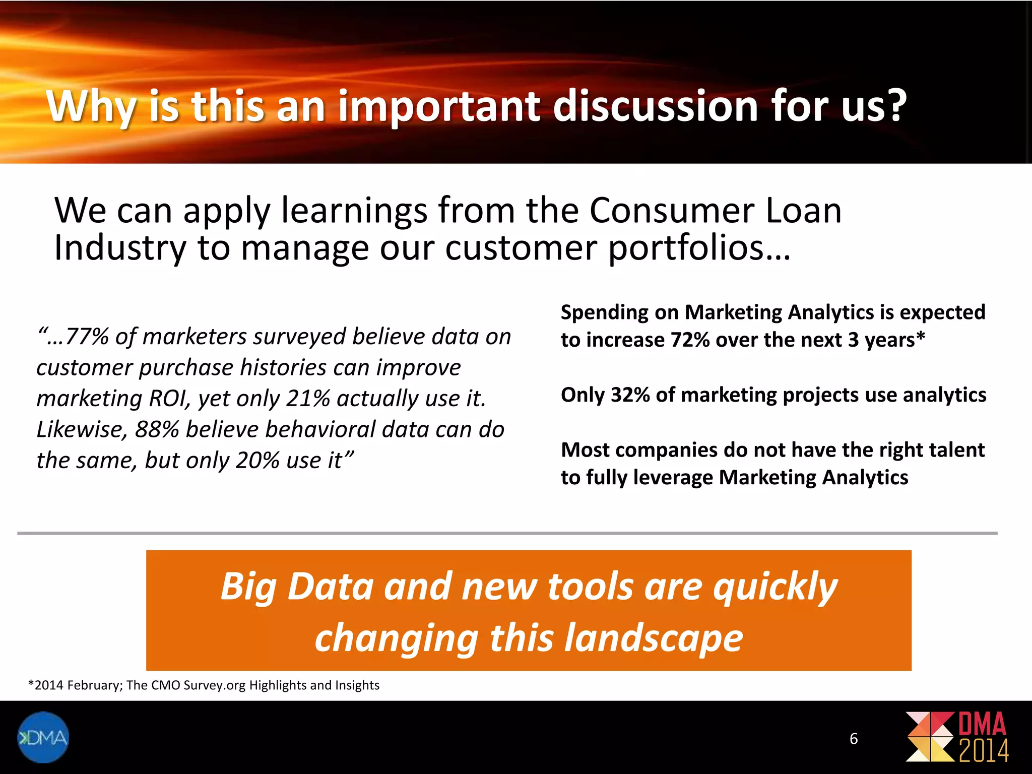 Why is this an important discussion for us? 
We can apply learnings from the Consumer Loan 
Industry to manage our customer portfolios… 
Spending on Marketing Analytics is expected 
to increase 72% over the next 3 years* 
Only 32% of marketing projects use analytics 
Most companies do not have the right talent 
to fully leverage Marketing Analytics 
“…77% of marketers surveyed believe data on 
customer purchase histories can improve 
marketing ROI, yet only 21% actually use it. 
Likewise, 88% believe behavioral data can do 
the same, but only 20% use it” 
Big Data and new tools are quickly 
changing this landscape 
*2014 February; The CMO Survey.org Highlights and Insights 
6 
 