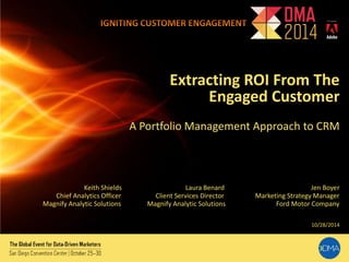 Extracting ROI From The 
Engaged Customer 
A Portfolio Management Approach to CRM 
Keith Shields Laura Benard Jen Boyer 
Chief Analytics Officer Client Services Director Marketing Strategy Manager 
Magnify Analytic Solutions Magnify Analytic Solutions Ford Motor Company 
10/28/2014 
 