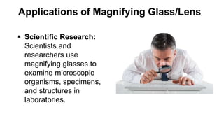 Applications of Magnifying Glass/Lens
 Scientific Research:
Scientists and
researchers use
magnifying glasses to
examine microscopic
organisms, specimens,
and structures in
laboratories.
 