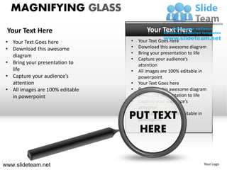 MAGNIFYING GLASS
 Your Text Here                          Your Text Here
 • Your Text Goes here            •   Your Text Goes here
 • Download this awesome          •   Download this awesome diagram
                                  •   Bring your presentation to life
   diagram
                                  •   Capture your audience’s
 • Bring your presentation to         attention
   life                           •   All images are 100% editable in
 • Capture your audience’s            powerpoint
   attention                      •   Your Text Goes here
 • All images are 100% editable   •   Download this awesome diagram
   in powerpoint                  •   Bring your presentation to life
                                  •   Capture your audience’s
                                      attention
                                  •
                                  PUT TEXT
                                      All images are 100% editable in
                                      powerpoint

                                    HERE


www.slideteam.net                                                  Your Logo
 