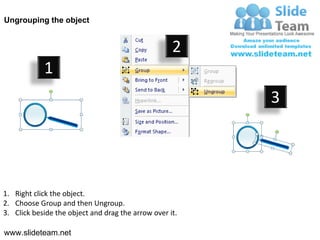 Ungrouping the object


                                                    2
            1
                                                         3




1. Right click the object.
2. Choose Group and then Ungroup.
3. Click beside the object and drag the arrow over it.

www.slideteam.net
 