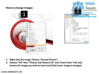 How to change images
                                                                        2
                    1




   1. Right click the image, Choose “Format Picture”,
   2. Choose “Fill” then “Picture and Texture Fill” and “Insert from” FILE and
      browse for image you wish to insert and Click Insert. Image is changed.

www.slideteam.net
 