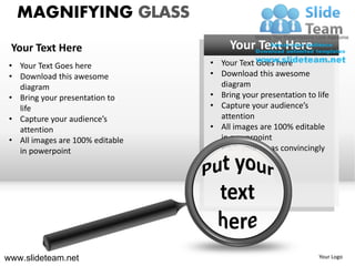 MAGNIFYING GLASS
 Your Text Here                        Your Text Here
 • Your Text Goes here            • Your Text Goes here
 • Download this awesome          • Download this awesome
   diagram                          diagram
 • Bring your presentation to     • Bring your presentation to life
   life                           • Capture your audience’s
 • Capture your audience’s          attention
   attention                      • All images are 100% editable
 • All images are 100% editable     in powerpoint
   in powerpoint                  • Pitch your ideas convincingly




www.slideteam.net                                               Your Logo
 