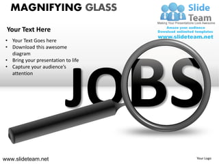 MAGNIFYING GLASS
 Your Text Here
 • Your Text Goes here
 • Download this awesome
   diagram
 • Bring your presentation to life




                           JO
 • Capture your audience’s
   attention




www.slideteam.net                    Your Logo
 