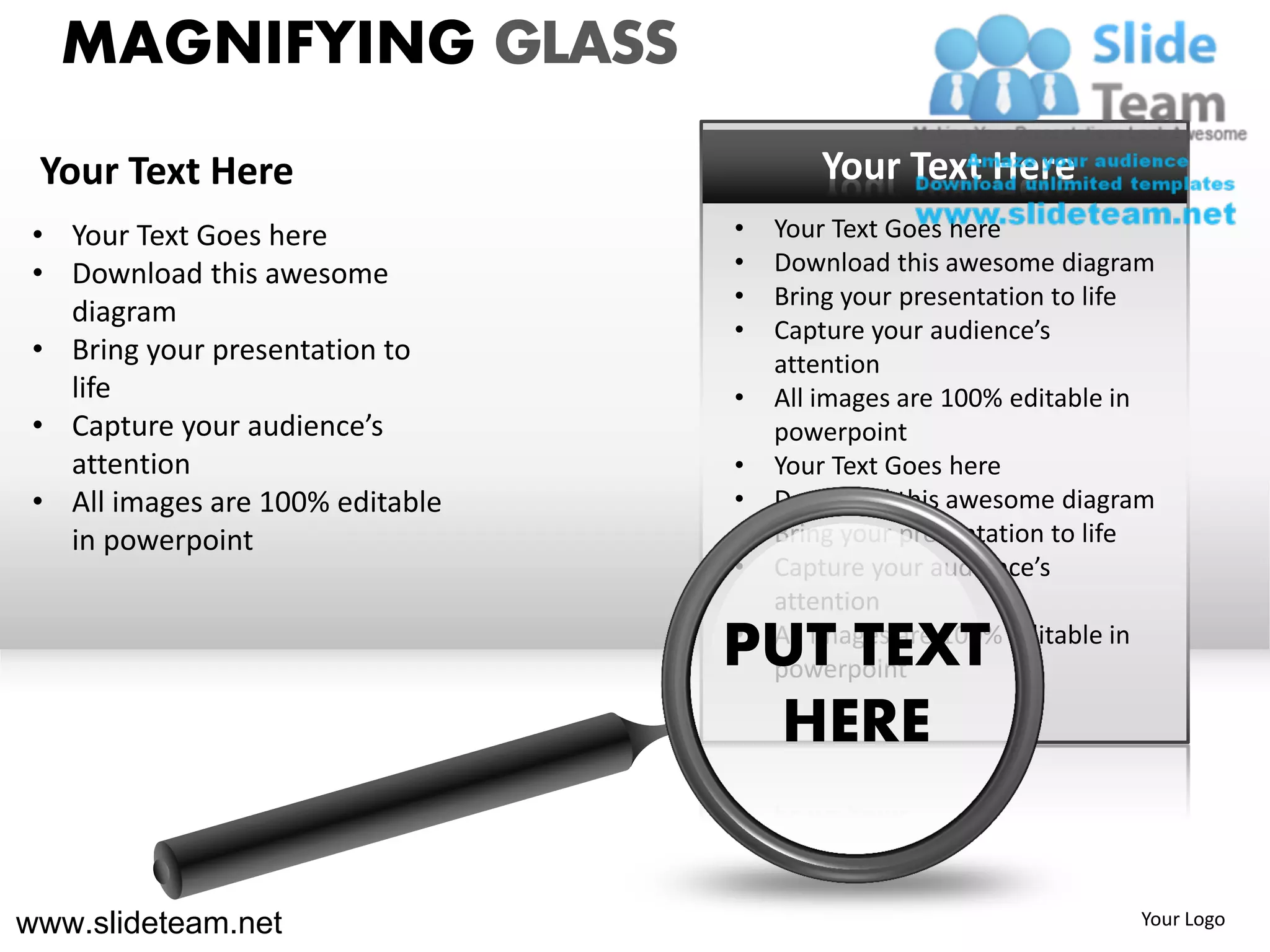 MAGNIFYING GLASS
 Your Text Here                          Your Text Here
 • Your Text Goes here            •   Your Text Goes here
 • Download this awesome          •   Download this awesome diagram
                                  •   Bring your presentation to life
   diagram
                                  •   Capture your audience’s
 • Bring your presentation to         attention
   life                           •   All images are 100% editable in
 • Capture your audience’s            powerpoint
   attention                      •   Your Text Goes here
 • All images are 100% editable   •   Download this awesome diagram
   in powerpoint                  •   Bring your presentation to life
                                  •   Capture your audience’s
                                      attention
                                  •
                                  PUT TEXT
                                      All images are 100% editable in
                                      powerpoint

                                    HERE


www.slideteam.net                                                  Your Logo
 