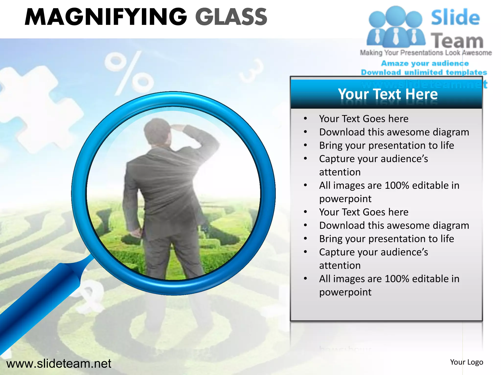 MAGNIFYING GLASS

                            Your Text Here
                     •   Your Text Goes here
                     •   Download this awesome diagram
                     •   Bring your presentation to life
                     •   Capture your audience’s
                         attention
                     •   All images are 100% editable in
                         powerpoint
                     •   Your Text Goes here
                     •   Download this awesome diagram
                     •   Bring your presentation to life
                     •   Capture your audience’s
                         attention
                     •   All images are 100% editable in
                         powerpoint




www.slideteam.net                                   Your Logo
 