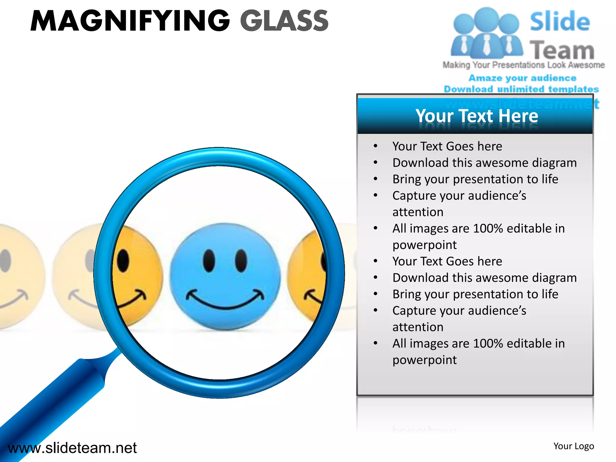 MAGNIFYING GLASS

                            Your Text Here
                     •   Your Text Goes here
                     •   Download this awesome diagram
                     •   Bring your presentation to life
                     •   Capture your audience’s
                         attention
                     •   All images are 100% editable in
                         powerpoint
                     •   Your Text Goes here
                     •   Download this awesome diagram
                     •   Bring your presentation to life
                     •   Capture your audience’s
                         attention
                     •   All images are 100% editable in
                         powerpoint




www.slideteam.net                                   Your Logo
 