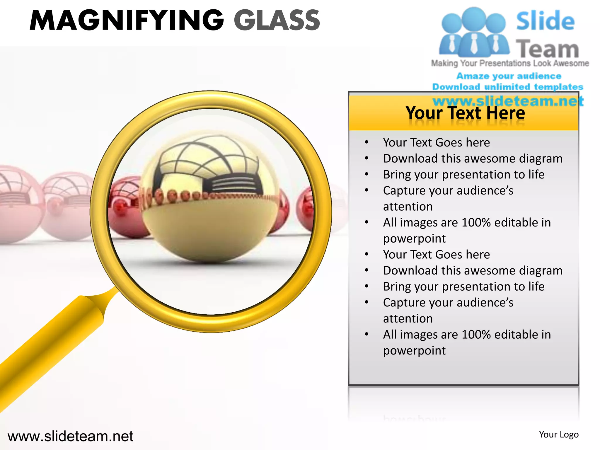 MAGNIFYING GLASS

                            Your Text Here
                     •   Your Text Goes here
                     •   Download this awesome diagram
                     •   Bring your presentation to life
                     •   Capture your audience’s
                         attention
                     •   All images are 100% editable in
                         powerpoint
                     •   Your Text Goes here
                     •   Download this awesome diagram
                     •   Bring your presentation to life
                     •   Capture your audience’s
                         attention
                     •   All images are 100% editable in
                         powerpoint




www.slideteam.net                                  Your Logo
 