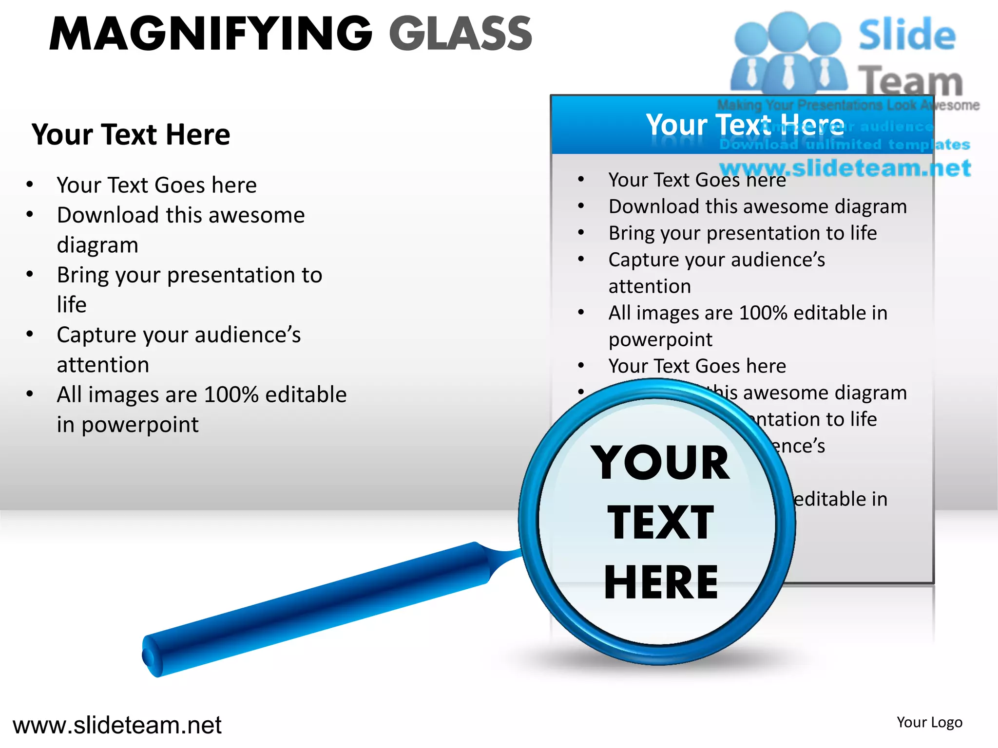 MAGNIFYING GLASS
 Your Text Here                          Your Text Here
 • Your Text Goes here            •   Your Text Goes here
 • Download this awesome          •   Download this awesome diagram
                                  •   Bring your presentation to life
   diagram
                                  •   Capture your audience’s
 • Bring your presentation to         attention
   life                           •   All images are 100% editable in
 • Capture your audience’s            powerpoint
   attention                      •   Your Text Goes here
 • All images are 100% editable   •   Download this awesome diagram
   in powerpoint                  •   Bring your presentation to life
                                  •   Capture your audience’s
                                    YOUR
                                      attention
                                  •   All images are 100% editable in
                                     TEXT
                                      powerpoint

                                    HERE

www.slideteam.net                                                  Your Logo
 