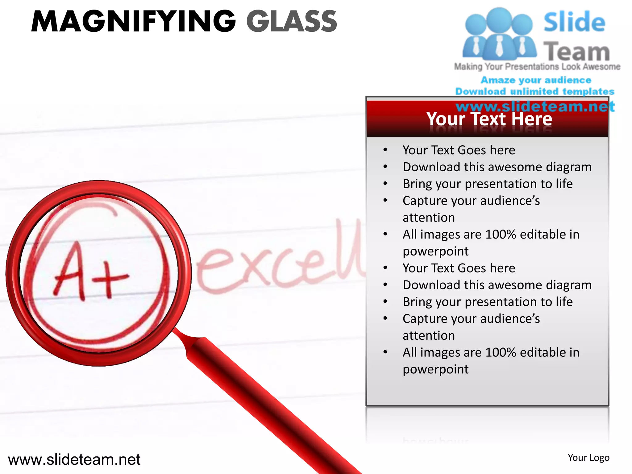 MAGNIFYING GLASS

                            Your Text Here
                     •   Your Text Goes here
                     •   Download this awesome diagram
                     •   Bring your presentation to life
                     •   Capture your audience’s
                         attention
                     •   All images are 100% editable in
                         powerpoint
                     •   Your Text Goes here
                     •   Download this awesome diagram
                     •   Bring your presentation to life
                     •   Capture your audience’s
                         attention
                     •   All images are 100% editable in
                         powerpoint




www.slideteam.net                                   Your Logo
 