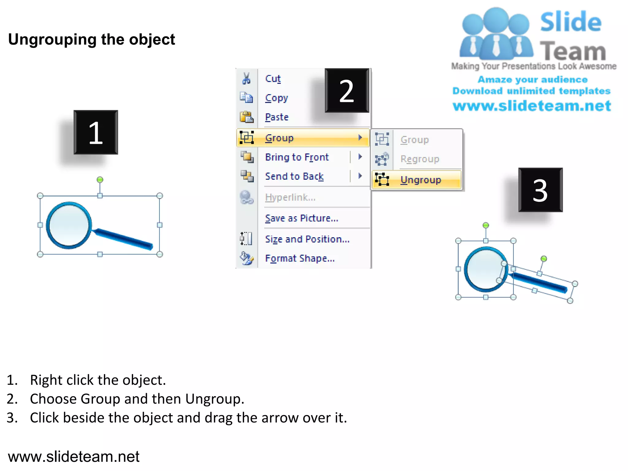 Ungrouping the object


                                                    2
            1
                                                         3




1. Right click the object.
2. Choose Group and then Ungroup.
3. Click beside the object and drag the arrow over it.

www.slideteam.net
 