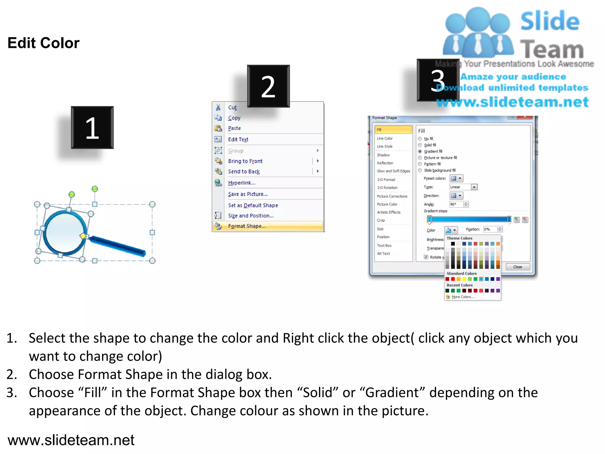 Edit Color


                                         2                           3
             1




1. Select the shape to change the color and Right click the object( click any object which you
   want to change color)
2. Choose Format Shape in the dialog box.
3. Choose “Fill” in the Format Shape box then “Solid” or “Gradient” depending on the
   appearance of the object. Change colour as shown in the picture.
www.slideteam.net
 
