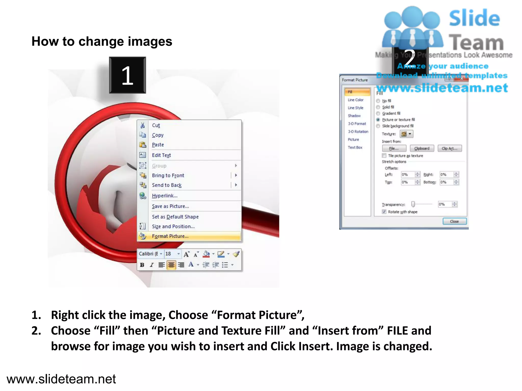 How to change images
                                                                        2
                    1




   1. Right click the image, Choose “Format Picture”,
   2. Choose “Fill” then “Picture and Texture Fill” and “Insert from” FILE and
      browse for image you wish to insert and Click Insert. Image is changed.

www.slideteam.net
 