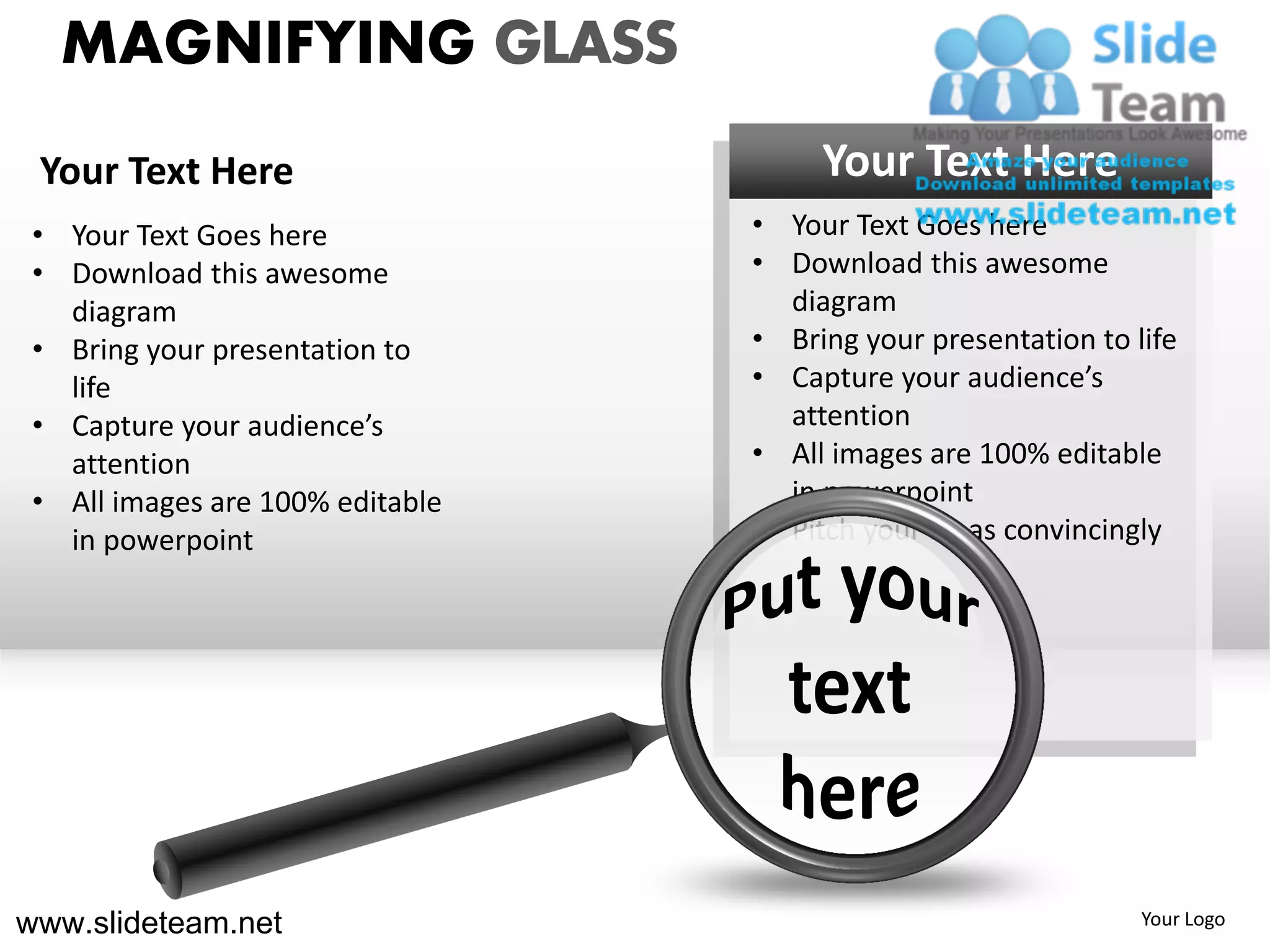 MAGNIFYING GLASS
 Your Text Here                        Your Text Here
 • Your Text Goes here            • Your Text Goes here
 • Download this awesome          • Download this awesome
   diagram                          diagram
 • Bring your presentation to     • Bring your presentation to life
   life                           • Capture your audience’s
 • Capture your audience’s          attention
   attention                      • All images are 100% editable
 • All images are 100% editable     in powerpoint
   in powerpoint                  • Pitch your ideas convincingly




www.slideteam.net                                               Your Logo
 