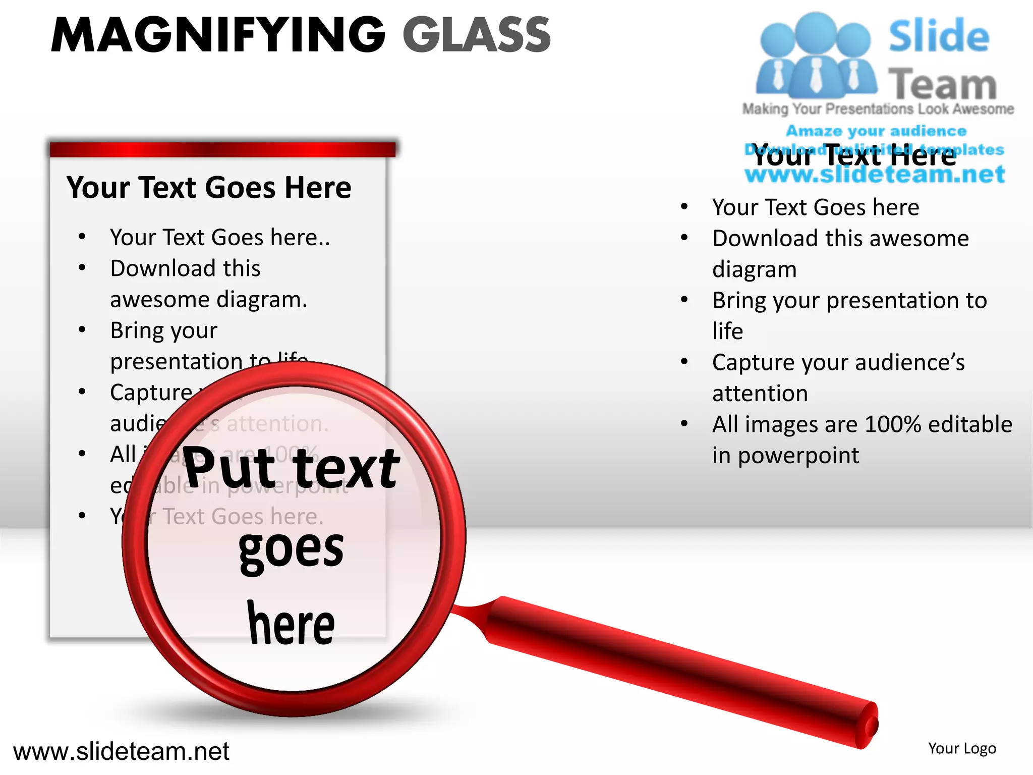 MAGNIFYING GLASS

                                      Your Text Here
    Your Text Goes Here         • Your Text Goes here
     • Your Text Goes here..    • Download this awesome
     • Download this              diagram
       awesome diagram.         • Bring your presentation to
     • Bring your                 life
       presentation to life.    • Capture your audience’s
     • Capture your               attention
       audience’s attention.    • All images are 100% editable
     • All images are 100%        in powerpoint
       editable in powerpoint
     • Your Text Goes here.




www.slideteam.net                                     Your Logo
 