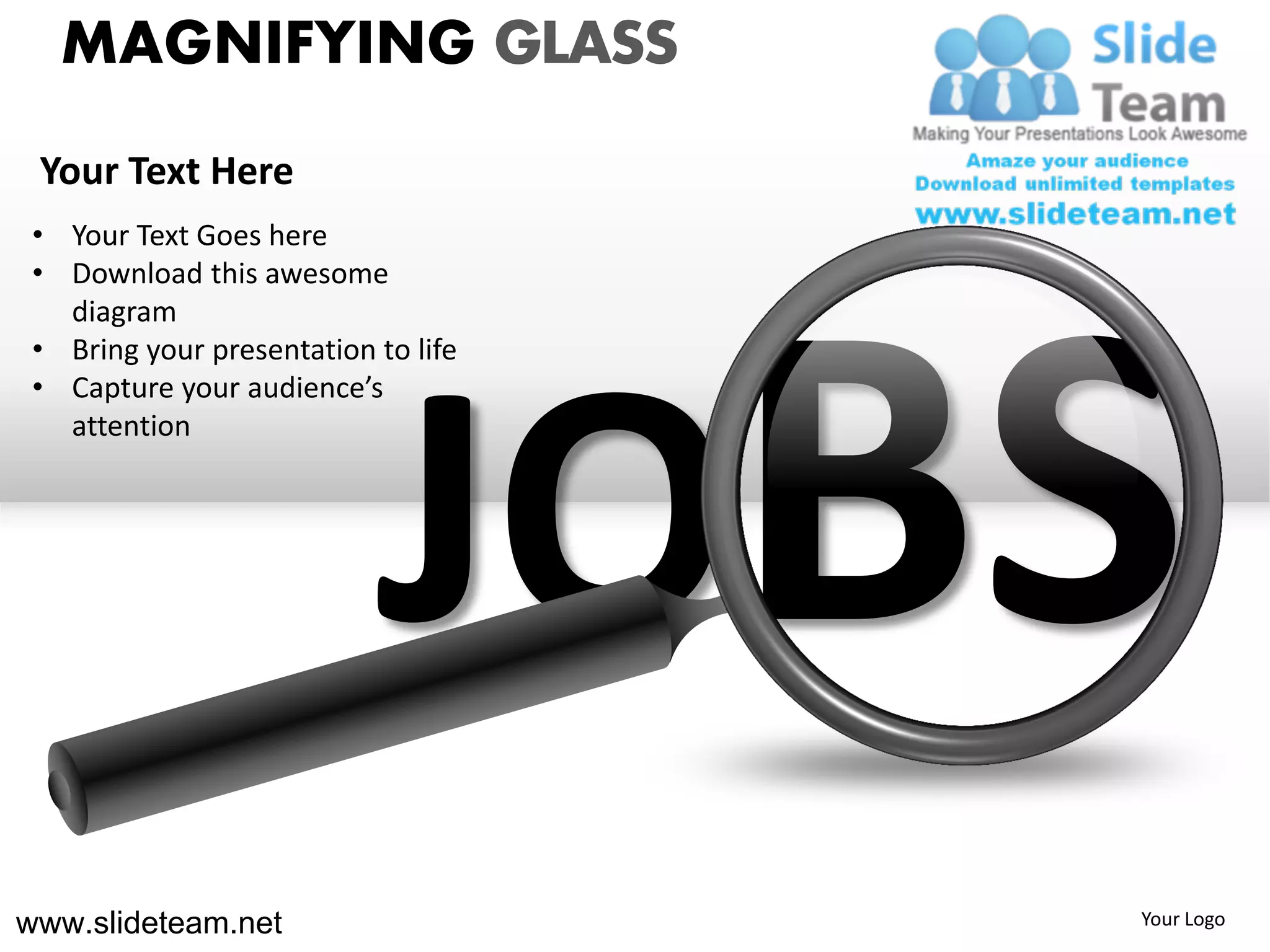 MAGNIFYING GLASS
 Your Text Here
 • Your Text Goes here
 • Download this awesome
   diagram
 • Bring your presentation to life




                           JO
 • Capture your audience’s
   attention




www.slideteam.net                    Your Logo
 