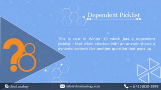 cloud.analogy info@cloudanalogy.com +1(415)830-3899
Dependent Picklist
This is new in Winter 19 which has a dependent
picklist - that when checked with an answer shows a
dynamic content like another question that pops up.
 