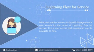 Lightning Flow for Service
What was earlier known as Guided Engagement is
now known by the name of Lightning flow for
service. It is a user access that enables an user to
navigate to flow.
cloud.analogy info@cloudanalogy.com +1(415)830-3899
 