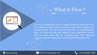 It is tool in Salesforce that is capable of doing some activities
like making complex logical decisions, data query, update and
delete records. The user input is in the form of a preconceived
logic. It is here that the user needs to use a Lightning runtime
and this what gives flow an engaging look. The Lightning
runtime gives the appearance of the Lightning experience.
What is Flow ?
cloud.analogy info@cloudanalogy.com +1(415)830-3899
 