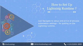 cloud.analogy info@cloudanalogy.com +1(415)830-3899
Just Navigate to setup and arrive at process
automation settings - for putting on the
Lightning runtime.
How to Set Up
Lightning Runtime ?
 