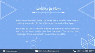 cloud.analogy info@cloudanalogy.com +1(415)830-3899
Actions in Flow
They are predefined fields but looks like a button. You need to
create a new action In the objects section and a flow type.
You need to use a variable named as recordId, case sensitive
and can be used inside the flow variable. The action then
recognizes this automatically as an input variable.
 