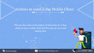 cloud.analogy info@cloudanalogy.com +1(415)830-3899
Actions as used in the Mobile Client
We can use a flow at the bottom of the screen for a flow,
while we use a mobile client and this way we can avoid
loading time.
 