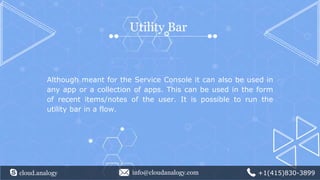 cloud.analogy info@cloudanalogy.com +1(415)830-3899
Utility Bar
Although meant for the Service Console it can also be used in
any app or a collection of apps. This can be used in the form
of recent items/notes of the user. It is possible to run the
utility bar in a flow.
 