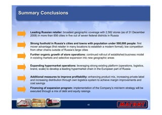 Strong foothold in Russia’s cities and towns with population under 500,000 people: first 
mover advantage (first retailer in many locations to establish a modern format); low competition 
from other chains outside of Russia’s large cities 
40 
Summary Conclusions 
Leading Russian retailer: broadest geographic coverage with 2,582 stores (as of 31 December 
2008) in more than 856 cities in five out of seven federal districts in Russia 
Further organic growth of store operations: continued roll-out of established business model 
in existing markets and selective expansion into new geographic areas 
Expanding hypermarket operations: leveraging strong existing platform (operations, logistics, 
brand, scale) to develop a leading hypermarket chain in the European part of Russia 
Additional measures to improve profitability: enhancing product mix, increasing private label 
and increasing distribution through own logistics system to achieve margin improvements and 
cost savings 
Financing of expansion program: implementation of the Company’s mid-term strategy will be 
executed through a mix of debt and equity raisings 
