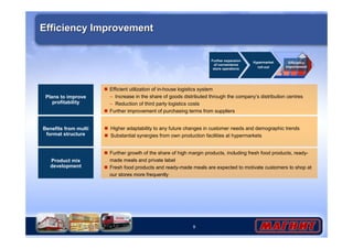 9 
Efficiency Improvement 
Product mix 
development 
Further expansion 
of convenience 
store operations 
Hypermarket 
roll-out 
Efficiency 
improvement 
 Further growth of the share of high margin products, including fresh food products, ready-made 
meals and private label 
 Fresh food products and ready-made meals are expected to motivate customers to shop at 
our stores more frequently 
Benefits from multi 
format structure 
 Higher adaptability to any future changes in customer needs and demographic trends 
 Substantial synergies from own production facilities at hypermarkets 
Plans to improve 
profitability 
 Efficient utilization of in-house logistics system 
– Increase in the share of goods distributed through the company’s distribution centres 
– Reduction of third party logistics costs 
 Further improvement of purchasing terms from suppliers 
 