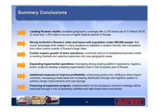 Strong foothold in Russia’s cities and towns with population under 500,000 people: first 
mover advantage (first retailer in many locations to establish a modern format); low competition 
from other chains outside of Russia’s large cities 
40 
Summary Conclusions 
Leading Russian retailer: broadest geographic coverage with 3,318 stores (as of 31 March 2010) 
in more than 1,070 cities in six out of eighth federal districts in Russia 
Further organic growth of store operations: continued roll-out of established business model 
in existing markets and selective expansion into new geographic areas 
Expanding hypermarket operations: leveraging strong existing platform (operations, logistics, 
brand, scale) to develop a leading hypermarket chain in the European part of Russia 
Additional measures to improve profitability: enhancing product mix, shifting to direct import 
contracts, increasing private label and increasing distribution through own logistics system to 
achieve margin improvements and cost savings 
Financing of expansion program: implementation of the Company’s mid-term strategy will be 
executed through a mix of operating cashflow and debt (bank loans and bonds) 

