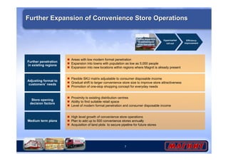 Further Expansion of Convenience Store Operations 
7 
Medium term plans 
Further expansion 
of convenience 
store operations 
 High level growth of convenience store operations 
 Plan to add up to 500 convenience stores annually 
 Acquisition of land plots to secure pipeline for future stores 
Store opening 
decision factors 
Hypermarket 
roll-out 
 Proximity to existing distribution centres 
 Ability to find suitable retail space 
 Level of modern format penetration and consumer disposable income 
Further penetration 
in existing regions 
 Areas with low modern format penetration 
 Expansion into towns with population as low as 5,000 people 
 Expansion into new locations within regions where Magnit is already present 
Efficiency 
improvement 
Adjusting format to 
customers’ needs 
 Flexible SKU matrix adjustable to consumer disposable income 
 Gradual shift to larger convenience store size to improve store attractiveness 
 Promotion of one-stop shopping concept for everyday needs 
 