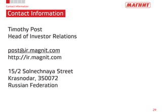 Contact Information
Contact Information
29
Timothy Post
Head of Investor Relations
post@ir.magnit.com
http://ir.magnit.com
15/2 Solnechnaya Street
Krasnodar, 350072
Russian Federation
 