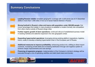 40
Summary ConclusionsSummary Conclusions
Leading Russian retailer: broadest geographic coverage with 3,228 stores (as of 31 December
2009) in more than 1,048 cities in five out of seven federal districts in Russia
Further organic growth of store operations: continued roll-out of established business model
in existing markets and selective expansion into new geographic areas
Expanding hypermarket operations: leveraging strong existing platform (operations, logistics,
brand, scale) to develop a leading hypermarket chain in the European part of Russia
Additional measures to improve profitability: enhancing product mix, shifting to direct import
contracts, increasing private label and increasing distribution through own logistics system to
achieve margin improvements and cost savings
Strong foothold in Russia’s cities and towns with population under 500,000 people: first
mover advantage (first retailer in many locations to establish a modern format); low competition
from other chains outside of Russia’s large cities
Financing of expansion program: implementation of the Company’s mid-term strategy will be
executed through a mix of operating cashflow and debt (bank loans and bonds)
 