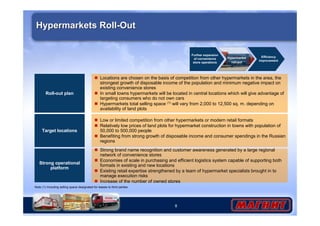 8
Strong operational
platform
Strong brand name recognition and customer awareness generated by a large regional
network of convenience stores
Economies of scale in purchasing and efficient logistics system capable of supporting both
formats in existing and new locations
Existing retail expertise strengthened by a team of hypermarket specialists brought in to
manage execution risks
Increase of the number of owned stores
Target locations
Low or limited competition from other hypermarkets or modern retail formats
Relatively low prices of land plots for hypermarket construction in towns with population of
50,000 to 500,000 people
Benefiting from strong growth of disposable income and consumer spendings in the Russian
regions
Hypermarkets Roll-OutHypermarkets Roll-Out
Roll-out plan
Locations are chosen on the basis of competition from other hypermarkets in the area, the
strongest growth of disposable income of the population and minimum negative impact on
existing convenience stores
In small towns hypermarkets will be located in central locations which will give advantage of
targeting consumers who do not own cars
Hypermarkets total selling space (1) will vary from 2,000 to 12,500 sq. m. depending on
availability of land plots
Further expansion
of convenience
store operations
Hypermarket
roll-out
Efficiency
improvement
Note (1) Including selling space designated for leases to third parties
 