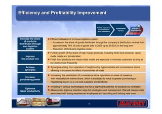 9
Further growth of the share of high margin products, including fresh food products, ready-
made meals and private label
Fresh food products and ready-made meals are expected to motivate customers to shop at
our stores more frequently
Efficiency and Profitability ImprovementEfficiency and Profitability Improvement
Achieve
synergies
Synergies arising from operation of neighbouring hypermarkets and convenience stores,
allowing to increase the effect of economies of scale
Further expansion
of convenience
store operations
Hypermarket
roll-out
Efficiency
improvement
Increase the share
of products
distributed through
own logistics
system
Efficient utilisation of in-house logistics system
– Increase in the share of goods distributed through the company’s distribution centres from
approximately 78% of cost of goods sold in 2009 up to 90-92% in the long term
– Reduction of third party logistics costs
Improve
the product mix
Increase
purchasing power
Increasing the penetration of convenience store operations in areas of presence
with relatively low market share, which is expected to result in greater purchasing or
negotiating power vis-à-vis local suppliers and landlords
Optimise
labor productivity
Investing in various technologies that have significant potential for productivity increases
Measures to improve retention rates for employees and management, that will reduce costs
associated with losing experienced employees and recruiting and training new ones
 