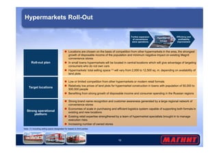 Hypermarkets Roll-Out 
Roll-out plan 
 Locations are chosen on the basis of competition from other hypermarkets in the area, the strongest 
growth of disposable income of the population and minimum negative impact on existing Magnit 
convenience stores 
 In small towns hypermarkets will be located in central locations which will give advantage of targeting 
consumers who do not own cars 
 Hypermarkets’ total selling space (1) will vary from 2,000 to 12,500 sq. m. depending on availability of 
land plots 
Further expansion 
of convenience 
store operations 
Efficiency and 
profitability 
improvement 
Hypermarket 
roll-out 
10 
Strong operational 
platform 
 Strong brand name recognition and customer awareness generated by a large regional network of 
convenience stores 
 Economies of scale in purchasing and efficient logistics system capable of supporting both formats in 
existing and new locations 
 Existing retail expertise strengthened by a team of hypermarket specialists brought in to manage 
execution risks 
 Increasing number of owned stores 
Target locations 
 Low or limited competition from other hypermarkets or modern retail formats 
 Relatively low prices of land plots for hypermarket construction in towns with population of 50,000 to 
500,000 people 
 Benefiting from strong growth of disposable income and consumer spending in the Russian regions 
Note: (1) Including selling space designated for leases to third parties 
 