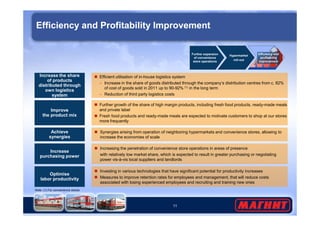 Efficiency and Profitability Improvement 
 Further growth of the share of high margin products, including fresh food products, ready-made meals 
and private label 
Increase the share 
of products 
distributed through 
own logistics 
system 
 Efficient utilisation of in-house logistics system 
– Increase in the share of goods distributed through the company’s distribution centres from c. 82% 
of cost of goods sold in 2011 up to 90-92% (1) in the long term 
– Reduction of third party logistics costs 
Improve 
the product mix 
Further expansion 
of convenience 
store operations 
Hypermarket 
roll-out 
Efficiency and 
profitability 
improvement 
 Fresh food products and ready-made meals are expected to motivate customers to shop at our stores 
11 
more frequently 
Achieve 
synergies 
 Synergies arising from operation of neighboring hypermarkets and convenience stores, allowing to 
increase the economies of scale 
Increase 
purchasing power 
 Increasing the penetration of convenience store operations in areas of presence 
with relatively low market share, which is expected to result in greater purchasing or negotiating 
power vis-à-vis local suppliers and landlords 
Optimise 
labor productivity 
 Investing in various technologies that have significant potential for productivity increases 
 Measures to improve retention rates for employees and management, that will reduce costs 
associated with losing experienced employees and recruiting and training new ones 
Note: (1) For convenience stores 
 