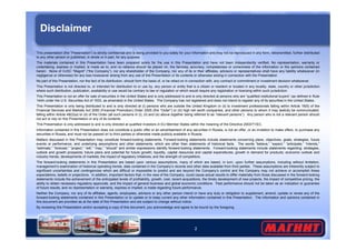 Disclaimer 
This presentation (the “Presentation”) is strictly confidential and is being provided to you solely for your information and may not be reproduced in any form, retransmitted, further distributed 
to any other person or published, in whole or in part, for any purpose. 
The materials contained in this Presentation have been prepared solely for the use in this Presentation and have not been independently verified. No representation, warranty or 
undertaking, express or implied, is made as to, and no reliance should be placed on, the fairness, accuracy, completeness or correctness of the information or the opinions contained 
herein. None of OJSC “Magnit” (“the Company”), nor any shareholder of the Company, nor any of its or their affiliates, advisors or representatives shall have any liability whatsoever (in 
negligence or otherwise) for any loss howsoever arising from any use of this Presentation or its contents or otherwise arising in connection with the Presentation. 
No part of this Presentation, nor the fact of its distribution, should form the basis of, or be relied on in connection with, any contract or commitment or investment decision whatsoever. 
This Presentation is not directed to, or intended for distribution to or use by, any person or entity that is a citizen or resident or located in any locality, state, country or other jurisdiction 
where such distribution, publication, availability or use would be contrary to law or regulation or which would require any registration or licensing within such jurisdiction. 
This Presentation is not an offer for sale of securities in the United States and is only addressed to and is only directed at persons who are “qualified institutional buyers” (as defined in Rule 
144A under the U.S. Securities Act of 1933, as amended) in the United States. The Company has not registered and does not intend to register any of its securities in the United States. 
This Presentation is only being distributed to and is only directed at (i) persons who are outside the United Kingdom or (ii) to investment professionals falling within Article 19(5) of the 
Financial Services and Markets Act 2000 (Financial Promotion) Order 2005 (the “Order”) or (iii) high net worth companies, and other persons to whom it may lawfully be communicated, 
falling within Article 49(2)(a) to (d) of the Order (all such persons in (i), (ii) and (iii) above together being referred to as “relevant persons”). Any person who is not a relevant person should 
not act or rely on this Presentation or any of its contents. 
This Presentation is only addressed to and is only directed at qualified investors in EU Member States within the meaning of the Directive 2003/71/EC. 
Information contained in this Presentation does not constitute a public offer or an advertisement of any securities in Russia, is not an offer, or an invitation to make offers, to purchase any 
securities in Russia, and must not be passed on to third parties or otherwise made publicly available in Russia. 
Matters discussed in this Presentation may constitute forward-looking statements. Forward-looking statements include statements concerning plans, objectives, goals, strategies, future 
events or performance, and underlying assumptions and other statements, which are other than statements of historical facts. The words “believe,” “expect,” “anticipate,” “intends,” 
“estimate,” “forecast,” “project,” “will,” “may,” “should” and similar expressions identify forward-looking statements. Forward-looking statements include statements regarding: strategies, 
outlook and growth prospects; future plans and potential for future growth; liquidity, capital resources and capital expenditures; growth in demand for products; economic outlook and 
industry trends; developments of markets; the impact of regulatory initiatives; and the strength of competitors. 
The forward-looking statements in this Presentation are based upon various assumptions, many of which are based, in turn, upon further assumptions, including without limitation, 
management’s examination of historical operating trends, data contained in the Company’s records and other data available from third parties. These assumptions are inherently subject to 
significant uncertainties and contingencies which are difficult or impossible to predict and are beyond the Company’s control and the Company may not achieve or accomplish these 
expectations, beliefs or projections. In addition, important factors that, in the view of the Company, could cause actual results to differ materially from those discussed in the forward-looking 
statements include the achievement of the anticipated levels of profitability, growth, cost, recent acquisitions, the timely development of new projects, the impact of competitive pricing, the 
ability to obtain necessary regulatory approvals, and the impact of general business and global economic conditions. Past performance should not be taken as an indication or guarantee 
of future results, and no representation or warranty, express or implied, is made regarding future performance. 
Neither the Company, nor any of its affiliates, agents, employees, advisors or any other person intend or have any duty or obligation to supplement, amend, update or revise any of the 
forward-looking statements contained in this Presentation or to update or to keep current any other information contained in this Presentation. The information and opinions contained in 
this document are provided as at the date of this Presentation and are subject to change without notice. 
By reviewing this Presentation and/or accepting a copy of this document, you acknowledge and agree to be bound by the foregoing. 
2 
 