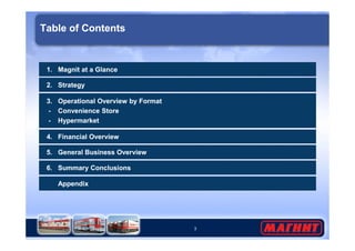 Table of Contents 
1. Magnit at a Glance 
2. Strategy 
3. Operational Overview by Format 
- Convenience Store 
- Hypermarket 
3 
4. Financial Overview 
5. General Business Overview 
6. Summary Conclusions 
Appendix 
 