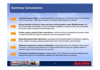 Summary Conclusions 
Leading Russian retailer: broadest geographic coverage with 5,309 stores (as of 31 December 
2011) in more than 1,389 cities in seven out of eighth federal districts in Russia 
Strong foothold in Russia’s cities and towns with population under 500,000 people: first 
mover advantage (first retailer in many locations to establish a modern format); low competition 
from other chains outside of Russia’s large cities 
Further organic growth of store operations: continued roll-out of established business model 
in existing markets and selective expansion into new geographic areas 
Expanding hypermarket operations: leveraging strong existing platform (operations, logistics, 
brand, scale) to develop a leading hypermarket chain in the European part of Russia 
Additional measures to improve profitability: enhancing product mix, shifting to direct import 
contracts, increasing private label and increasing distribution through own logistics system to 
achieve margin improvements and cost savings 
Financing of expansion program: implementation of the Company’s mid-term strategy will be 
executed through a mix of operating cashflow and debt (bank loans and bonds) 
35 
 