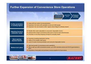 Further Expansion of Convenience Store Operations 
Further penetration 
in existing regions 
Hypermarket 
roll-out 
 Areas with low modern format penetration 
 Expansion into towns with population as low as 5,000 people 
 Expansion into new locations within regions where Magnit is already present 
Adjusting format to 
 Flexible SKU matrix adjustable to consumers’ disposable income 
Gradual shift to larger convenience store size to improve store attractiveness 
Efficiency and 
profitability 
improvement 
Further expansion 
of convenience 
store operations 
 Promotion of one-stop shopping concept for everyday needs 
9 
customers’ needs  Medium term plans 
 High level growth of convenience store operations 
 Plan to add up to 800 convenience stores, up to 550 cosmetics stores and 50-55 hypermarkets in 
2012 
 Acquisition of land plots and premises to secure pipeline for future stores 
Store opening 
decision factors 
 Proximity to existing distribution centres 
 Ability to find suitable retail space 
 Level of modern format penetration and consumer disposable income 
 