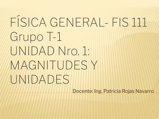 FÍSICA GENERAL- FIS 111
Grupo T-1
UNIDAD Nro. 1:
MAGNITUDES Y
UNIDADES
Docente: Ing. Patricia Rojas Navarro
 