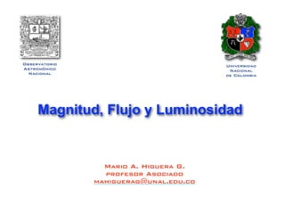 Observatorio
Astronómico
Nacional
Mario A. Higuera G.
profesor Asociado
mahiguerag@unal.edu.co
Universidad
Nacional
de Colombia
Magnitud, Flujo y Luminosidad
 