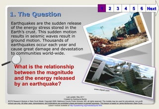 1. The Question ,[object Object],[object Object],[object Object],[object Object],[object Object],[object Object],[object Object],[object Object],1 2 3 6 5 4 Next What is the relationship between the magnitude  and the energy released by an earthquake? www.clipart.com Last update: May 2011 Created by Keishauna Banks BCPS Research Module or Slam Dunk Model, Copyright 2005, Baltimore County Public Schools, MD, all rights reserved. The models may be used for educational, non-profit school use only. All other uses, transmissions, and duplications are prohibited unless permission is granted expressly. This lesson is based on Jamie McKenzie’s Slam Dunk Lesson module available at  http://questioning.org/module2/quick.html . 